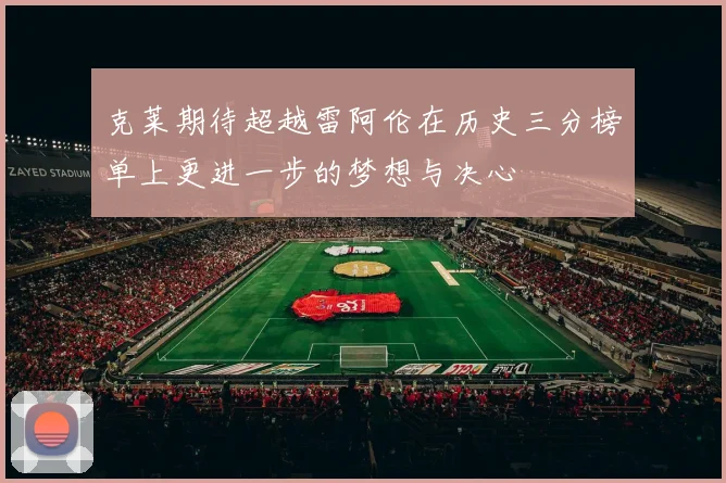 克莱期待超越雷阿伦在历史三分榜单上更进一步的梦想与决心