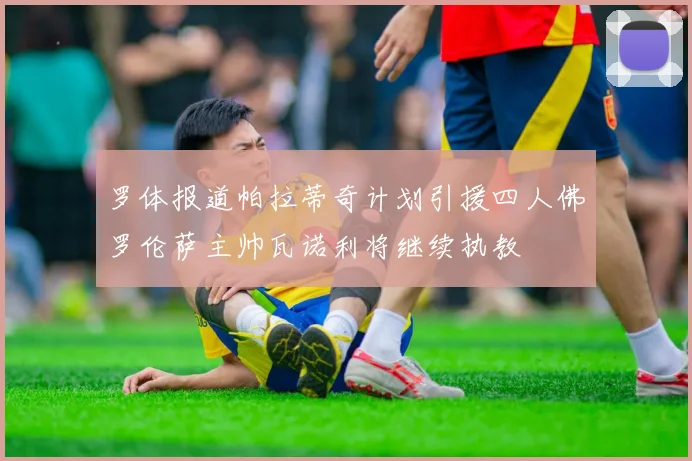 罗体报道帕拉蒂奇计划引援四人佛罗伦萨主帅瓦诺利将继续执教