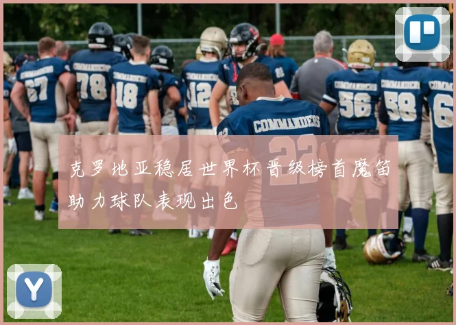 克罗地亚稳居世界杯晋级榜首魔笛助力球队表现出色