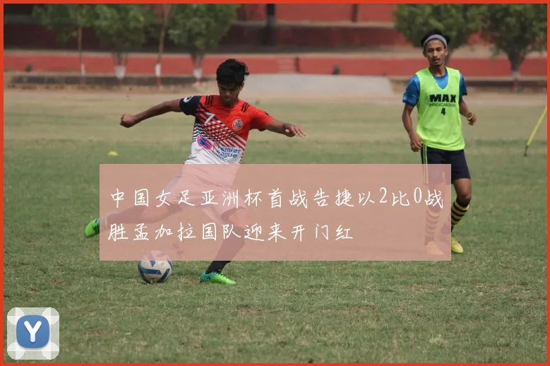 中国女足亚洲杯首战告捷以2比0战胜孟加拉国队迎来开门红