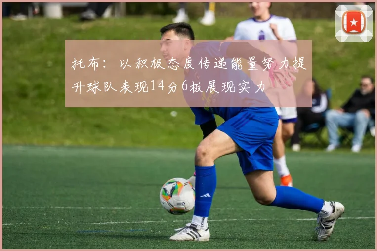 托布：以积极态度传递能量努力提升球队表现14分6板展现实力