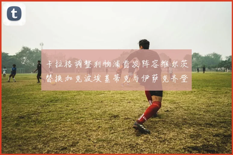 卡拉格调整利物浦首发阵容维尔茨替换加克波埃基蒂克与伊萨克齐登场