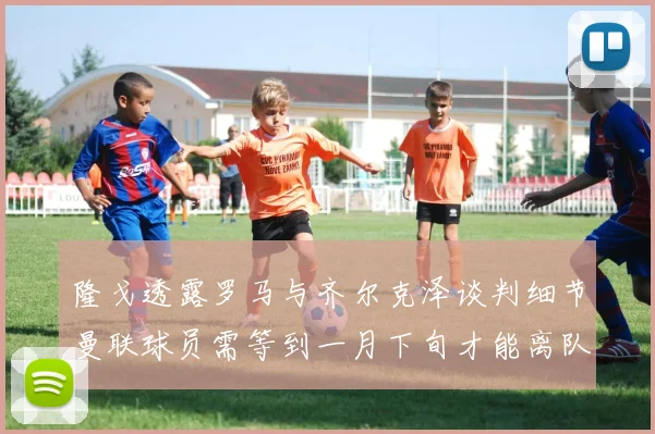 隆戈透露罗马与齐尔克泽谈判细节曼联球员需等到一月下旬才能离队