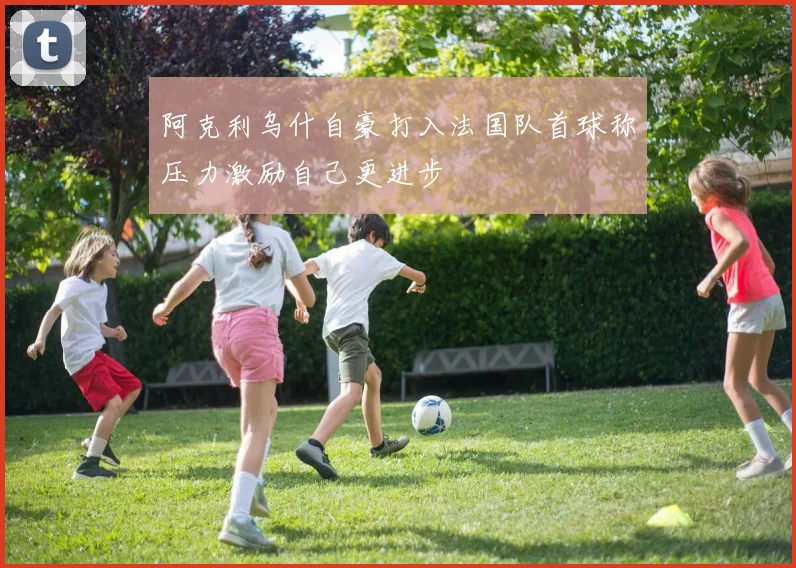 阿克利乌什自豪打入法国队首球称压力激励自己更进步