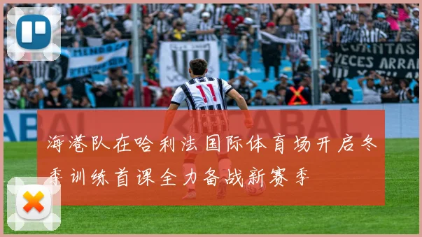 海港队在哈利法国际体育场开启冬季训练首课全力备战新赛季