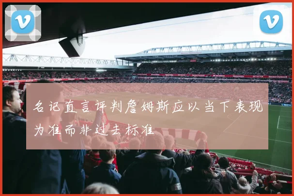 名记直言评判詹姆斯应以当下表现为准而非过去标准