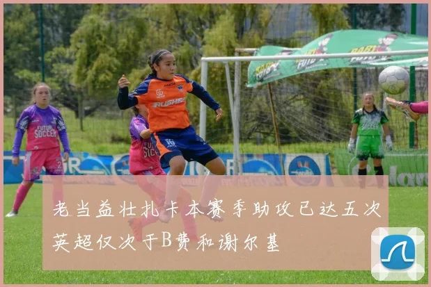 老当益壮扎卡本赛季助攻已达五次英超仅次于B费和谢尔基