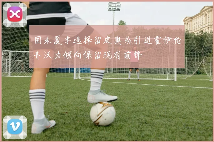 国米夏季选择留皮奥或引进霍伊伦齐沃力倾向保留现有前锋