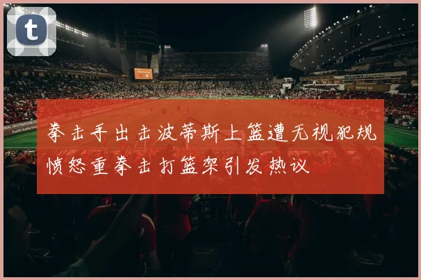 拳击手出击波蒂斯上篮遭无视犯规愤怒重拳击打篮架引发热议