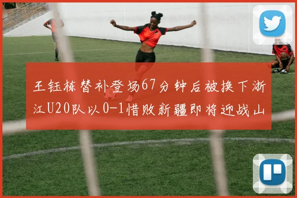 王钰栋替补登场67分钟后被换下浙江U20队以0-1惜败新疆即将迎战山东