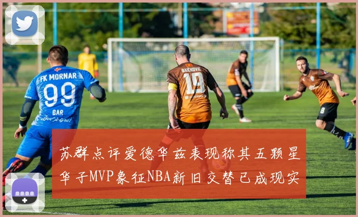 苏群点评爱德华兹表现称其五颗星华子MVP象征NBA新旧交替已成现实