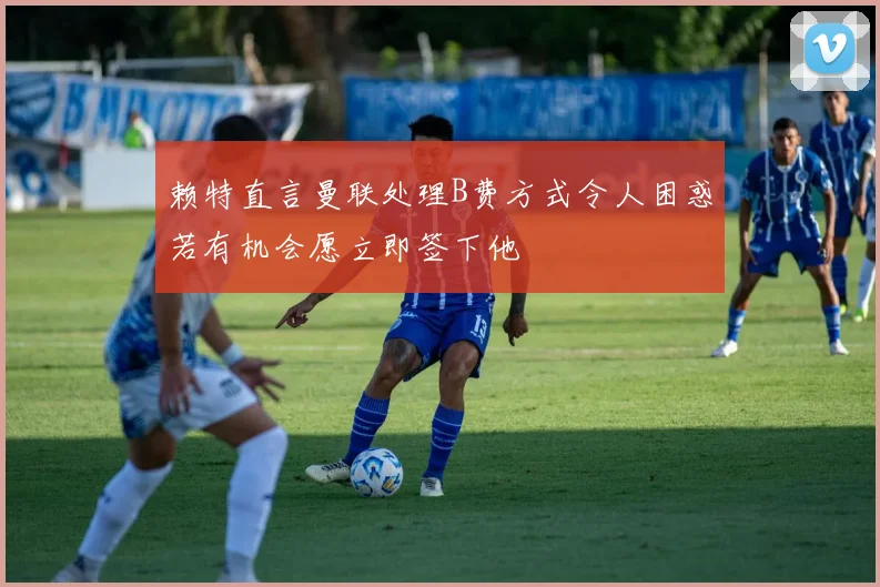 赖特直言曼联处理B费方式令人困惑若有机会愿立即签下他