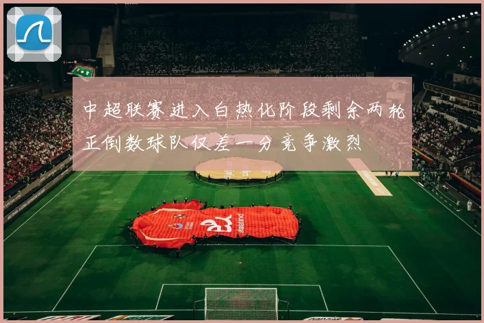 中超联赛进入白热化阶段剩余两轮正倒数球队仅差一分竞争激烈