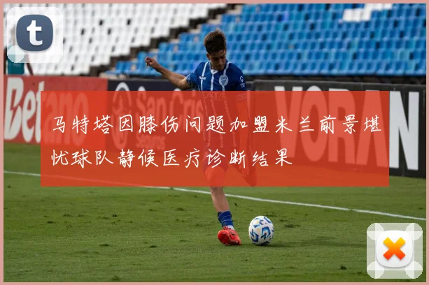 马特塔因膝伤问题加盟米兰前景堪忧球队静候医疗诊断结果