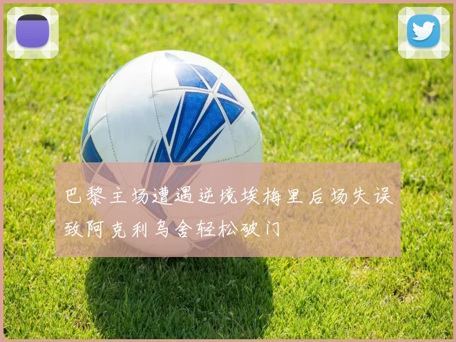 巴黎主场遭遇逆境埃梅里后场失误致阿克利乌舍轻松破门
