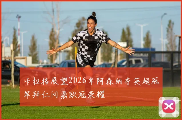 卡拉格展望2026年阿森纳夺英超冠军拜仁问鼎欧冠荣耀