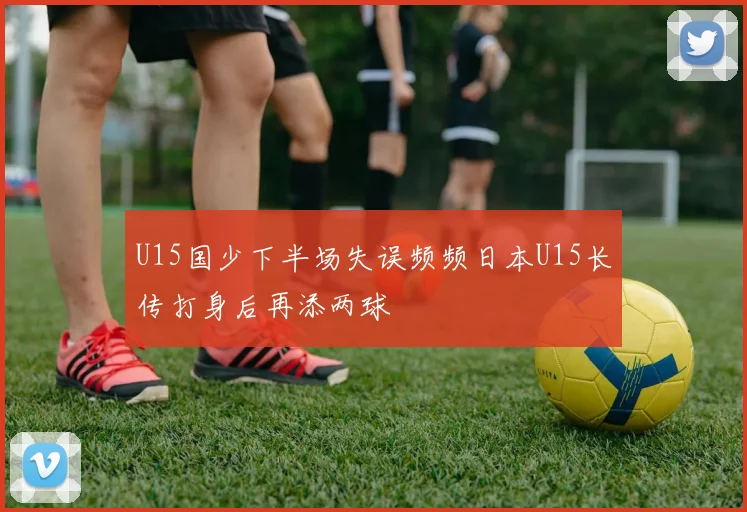 U15国少下半场失误频频日本U15长传打身后再添两球