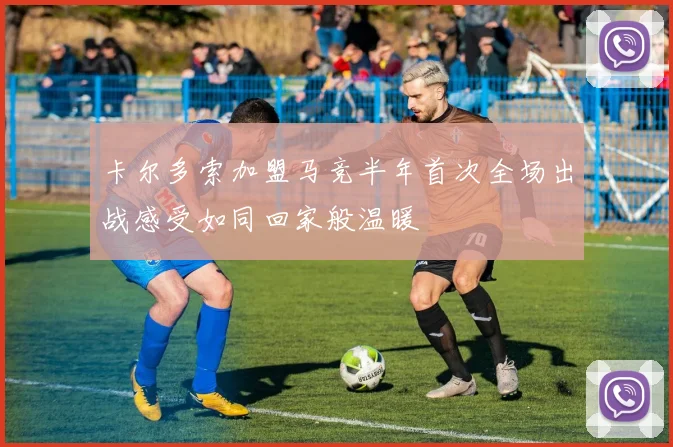 卡尔多索加盟马竞半年首次全场出战感受如同回家般温暖