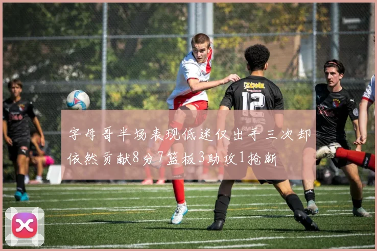 字母哥半场表现低迷仅出手三次却依然贡献8分7篮板3助攻1抢断