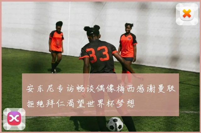 安东尼专访畅谈偶像梅西感谢曼联拒绝拜仁渴望世界杯梦想