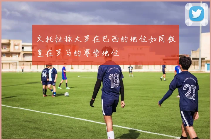 文托拉称大罗在巴西的地位如同教皇在罗马的尊崇地位