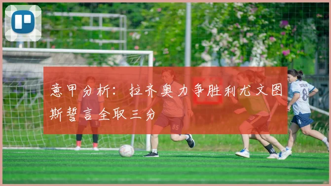 意甲分析：拉齐奥力争胜利尤文图斯誓言全取三分