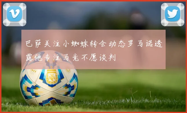 巴萨关注小蜘蛛转会动态罗马诺透露他专注马竞不愿谈判