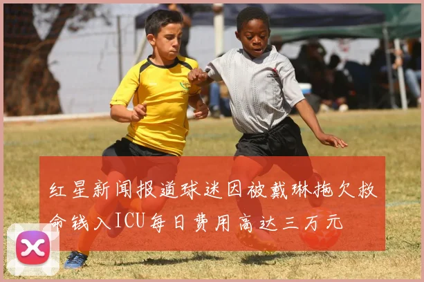 红星新闻报道球迷因被戴琳拖欠救命钱入ICU每日费用高达三万元