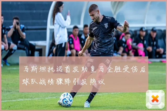 马斯坦托诺首发助皇马全胜受伤后球队战绩骤降引发热议