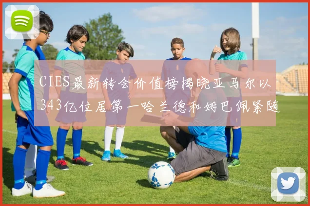 CIES最新转会价值榜揭晓亚马尔以343亿位居第一哈兰德和姆巴佩紧随其后
