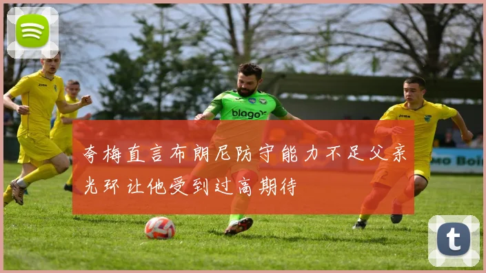 夸梅直言布朗尼防守能力不足父亲光环让他受到过高期待