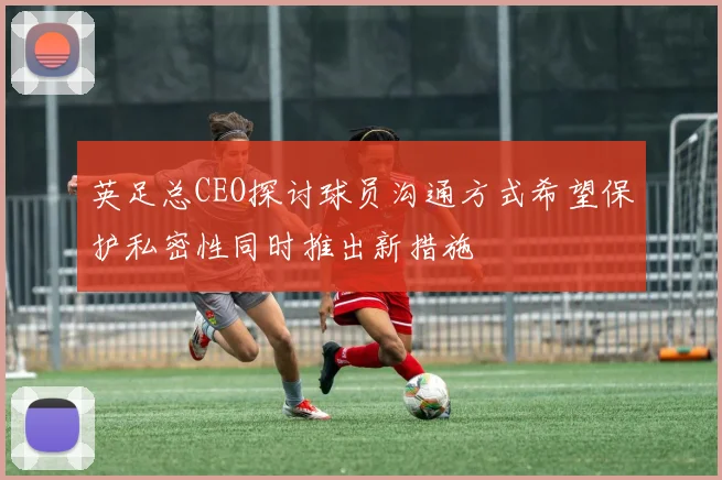 英足总CEO探讨球员沟通方式希望保护私密性同时推出新措施