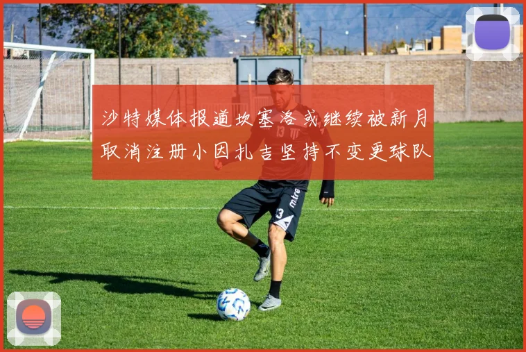 沙特媒体报道坎塞洛或继续被新月取消注册小因扎吉坚持不变更球队名单